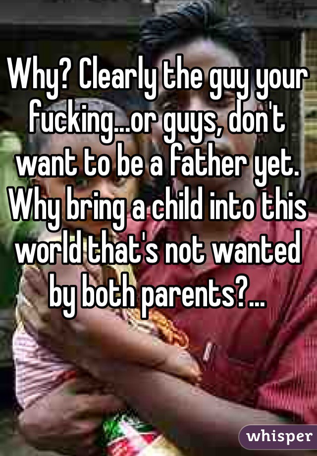 Why? Clearly the guy your fucking...or guys, don't want to be a father yet. Why bring a child into this world that's not wanted by both parents?...