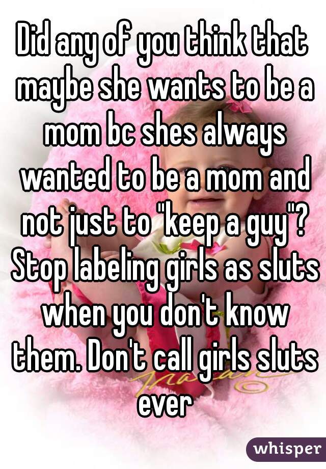 Did any of you think that maybe she wants to be a mom bc shes always wanted to be a mom and not just to "keep a guy"? Stop labeling girls as sluts when you don't know them. Don't call girls sluts ever