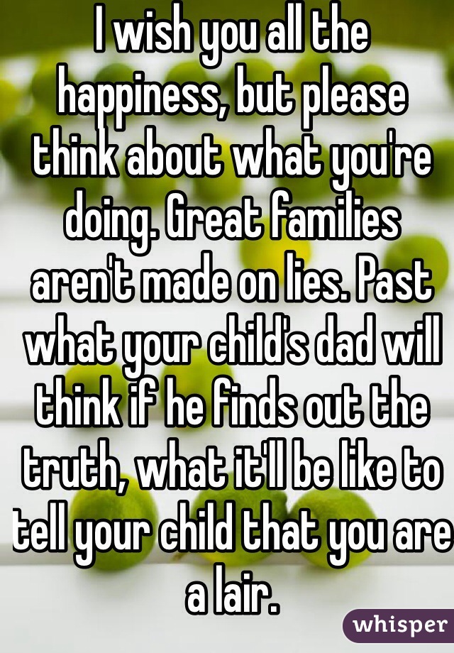 I wish you all the happiness, but please think about what you're doing. Great families aren't made on lies. Past what your child's dad will think if he finds out the truth, what it'll be like to tell your child that you are a lair. 