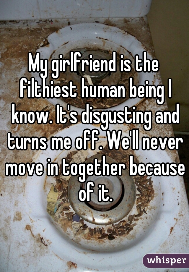 My girlfriend is the filthiest human being I know. It's disgusting and turns me off. We'll never move in together because of it.