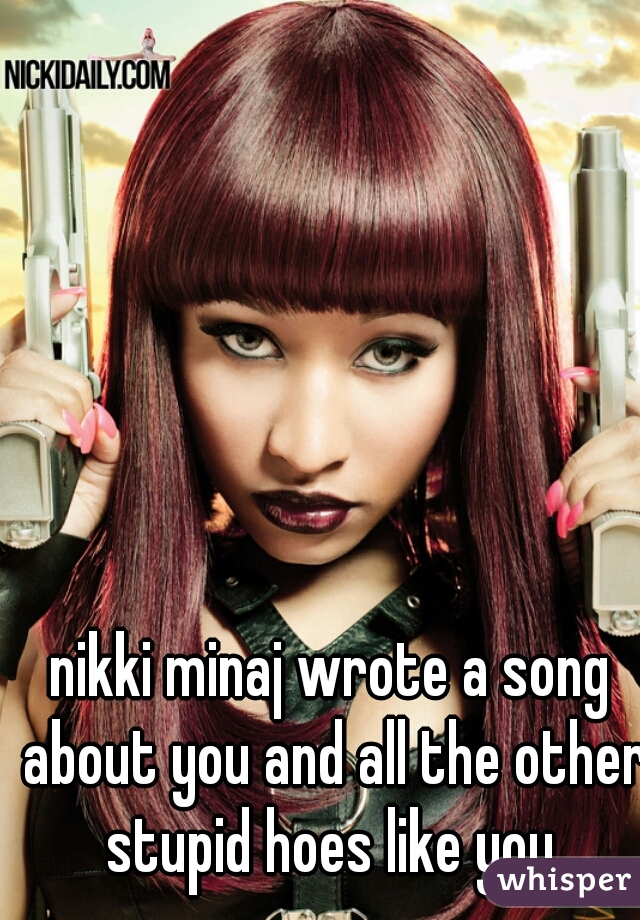 nikki minaj wrote a song about you and all the other stupid hoes like you.