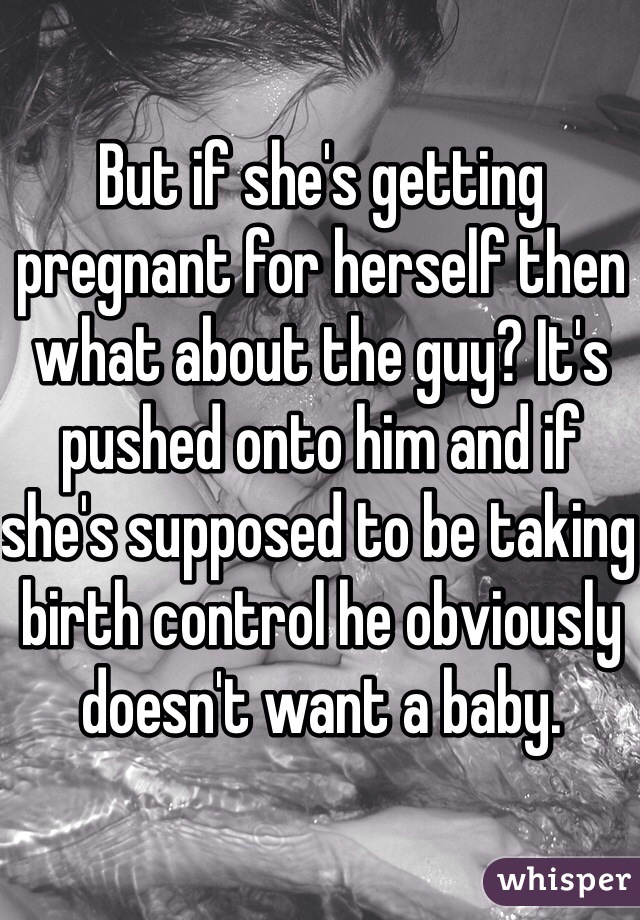 But if she's getting pregnant for herself then what about the guy? It's pushed onto him and if she's supposed to be taking birth control he obviously doesn't want a baby.