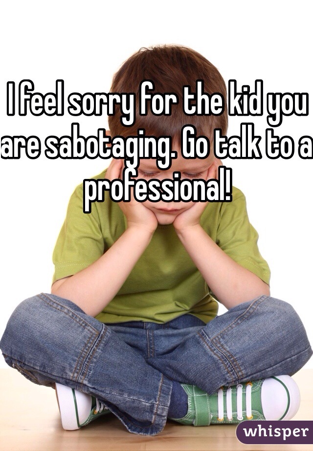 I feel sorry for the kid you are sabotaging. Go talk to a professional!