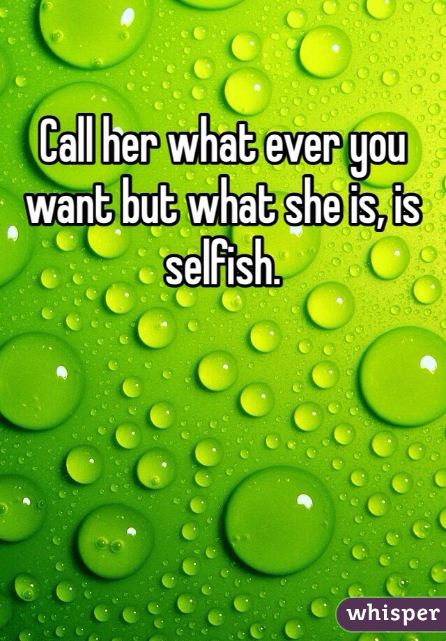 Call her what ever you want but what she is, is selfish. 