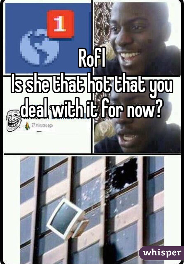 Rofl
Is she that hot that you deal with it for now?