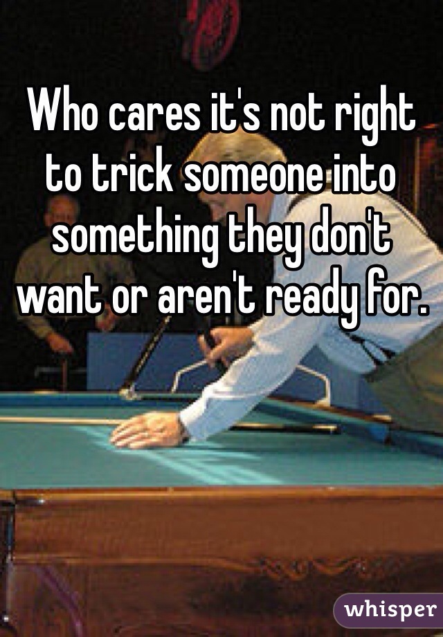 Who cares it's not right to trick someone into something they don't want or aren't ready for.