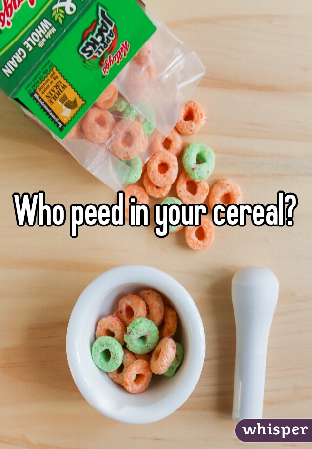 Who peed in your cereal?