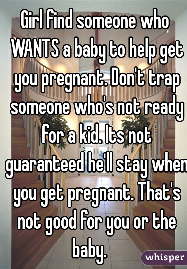 Girl find someone who WANTS a baby to help get you pregnant. Don't trap someone who's not ready for a kid. Its not guaranteed he'll stay when you get pregnant. That's not good for you or the baby.    