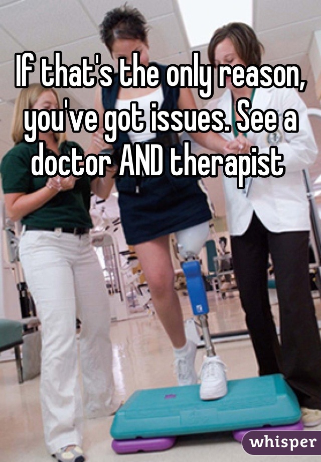 If that's the only reason, you've got issues. See a doctor AND therapist 