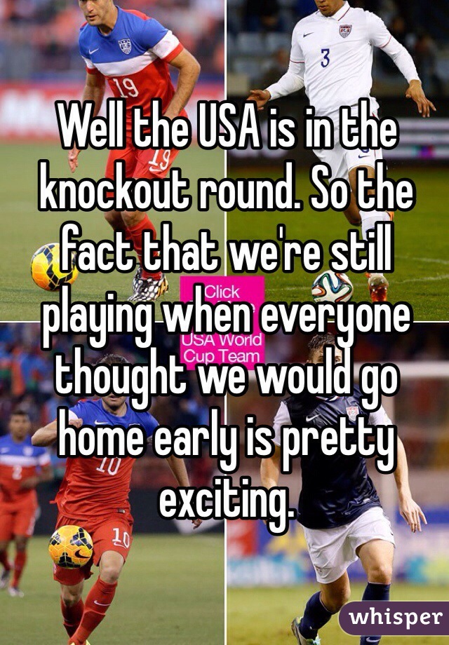 Well the USA is in the knockout round. So the fact that we're still playing when everyone thought we would go home early is pretty exciting. 