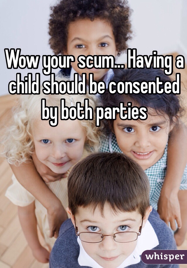 Wow your scum... Having a child should be consented by both parties