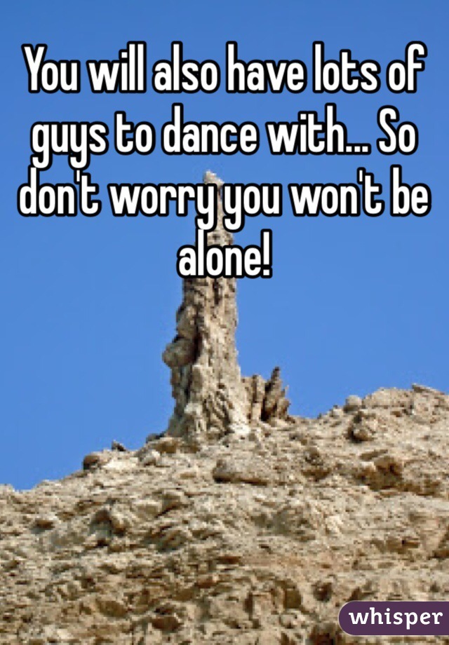 You will also have lots of guys to dance with... So don't worry you won't be alone!