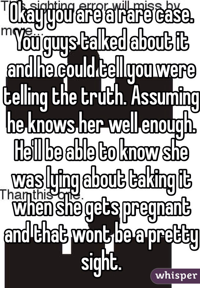 Okay you are a rare case. You guys talked about it and he could tell you were telling the truth. Assuming he knows her well enough. He'll be able to know she was lying about taking it when she gets pregnant and that wont be a pretty sight. 