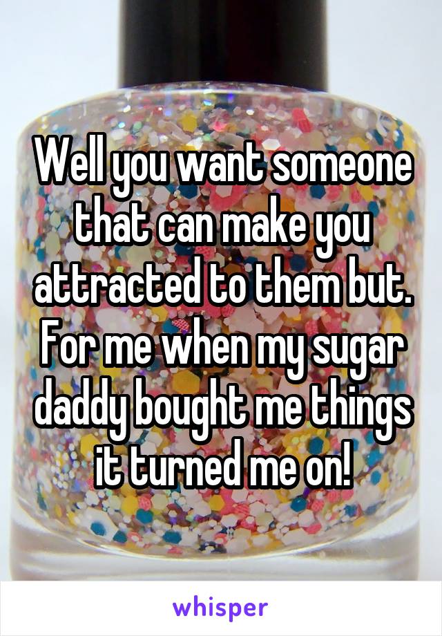 Well you want someone that can make you attracted to them but. For me when my sugar daddy bought me things it turned me on!