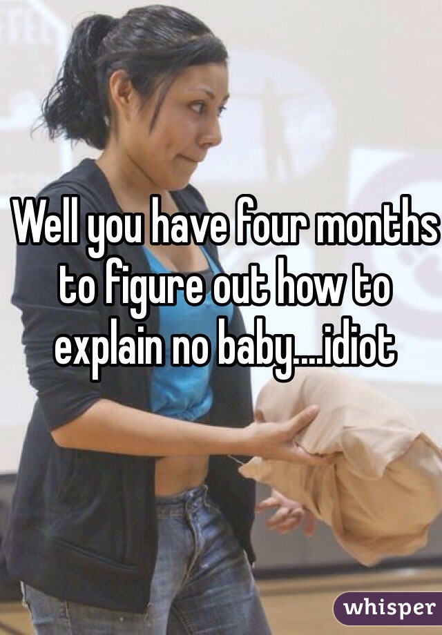 Well you have four months to figure out how to 
explain no baby....idiot