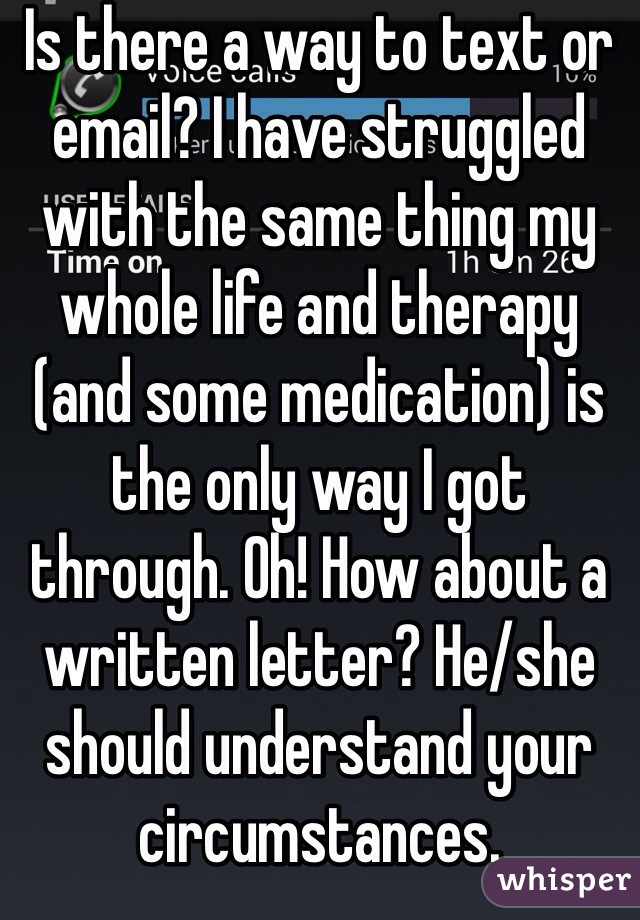 Is there a way to text or email? I have struggled with the same thing my whole life and therapy (and some medication) is the only way I got through. Oh! How about a written letter? He/she should understand your circumstances. 