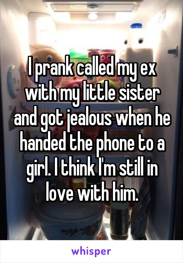 I prank called my ex with my little sister and got jealous when he handed the phone to a girl. I think I'm still in love with him.