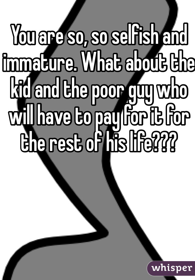 You are so, so selfish and immature. What about the kid and the poor guy who will have to pay for it for the rest of his life??? 