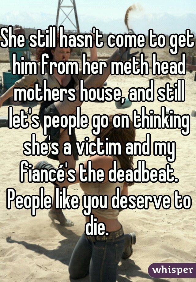 She still hasn't come to get him from her meth head mothers house, and still let's people go on thinking she's a victim and my fiancé's the deadbeat. People like you deserve to die. 