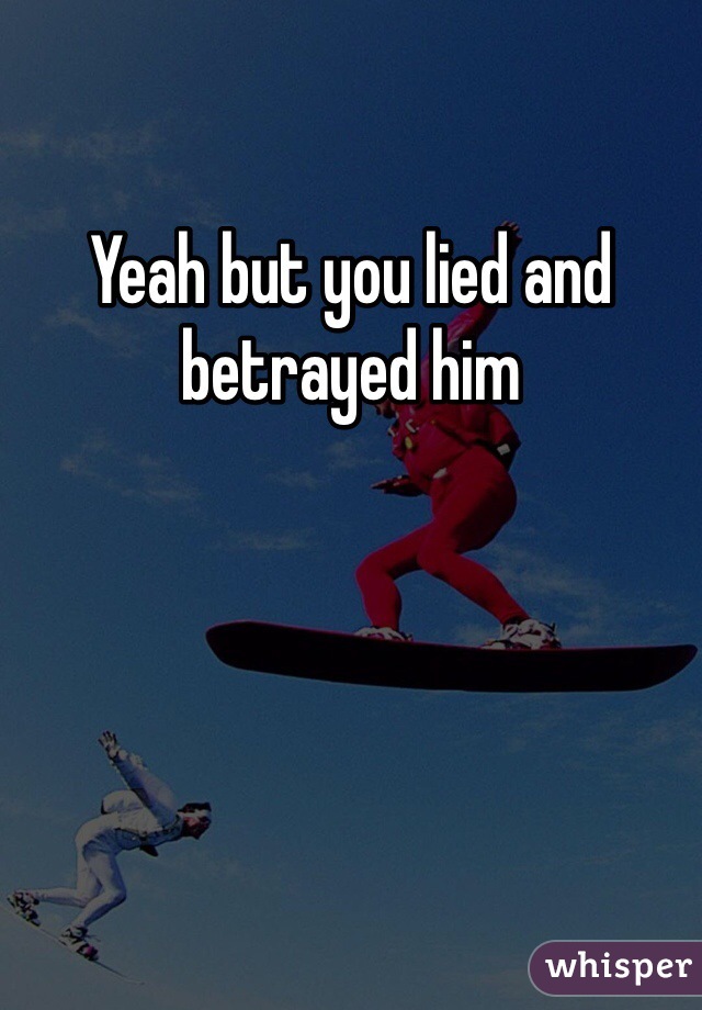 Yeah but you lied and betrayed him 