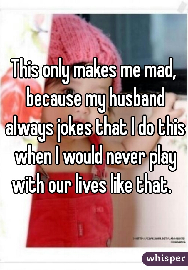 This only makes me mad, because my husband always jokes that I do this when I would never play with our lives like that.  