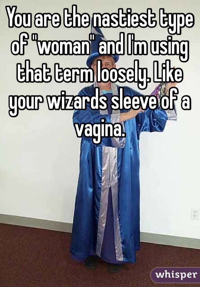 You are the nastiest type of "woman" and I'm using that term loosely. Like your wizards sleeve of a vagina. 