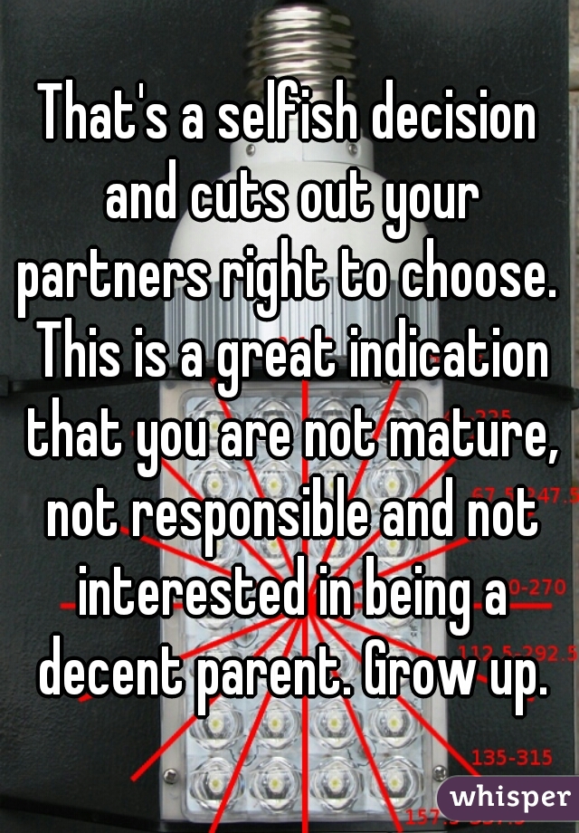 That's a selfish decision and cuts out your partners right to choose.  This is a great indication that you are not mature, not responsible and not interested in being a decent parent. Grow up.