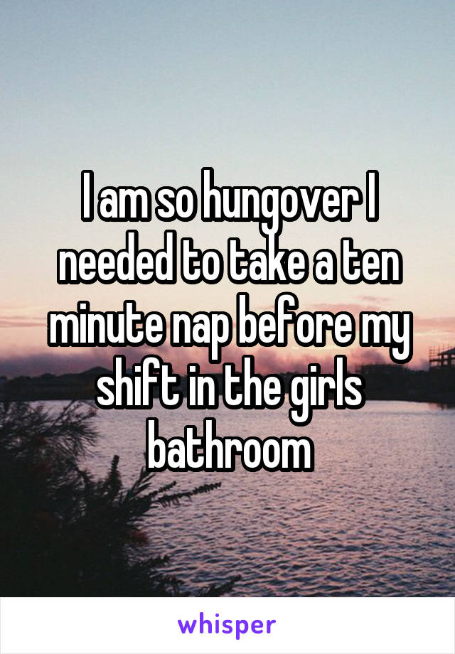 I am so hungover I needed to take a ten minute nap before my shift in the girls bathroom