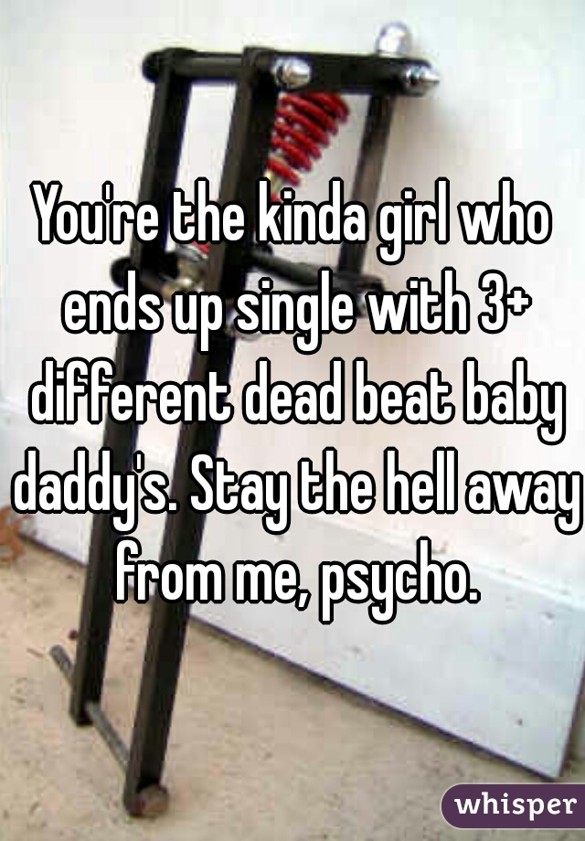 You're the kinda girl who ends up single with 3+ different dead beat baby daddy's. Stay the hell away from me, psycho.