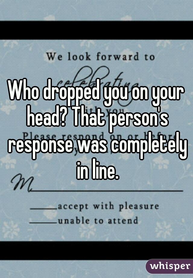 Who dropped you on your head? That person's response was completely in line.