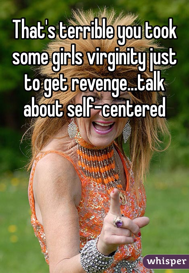 That's terrible you took some girls virginity just to get revenge...talk about self-centered 