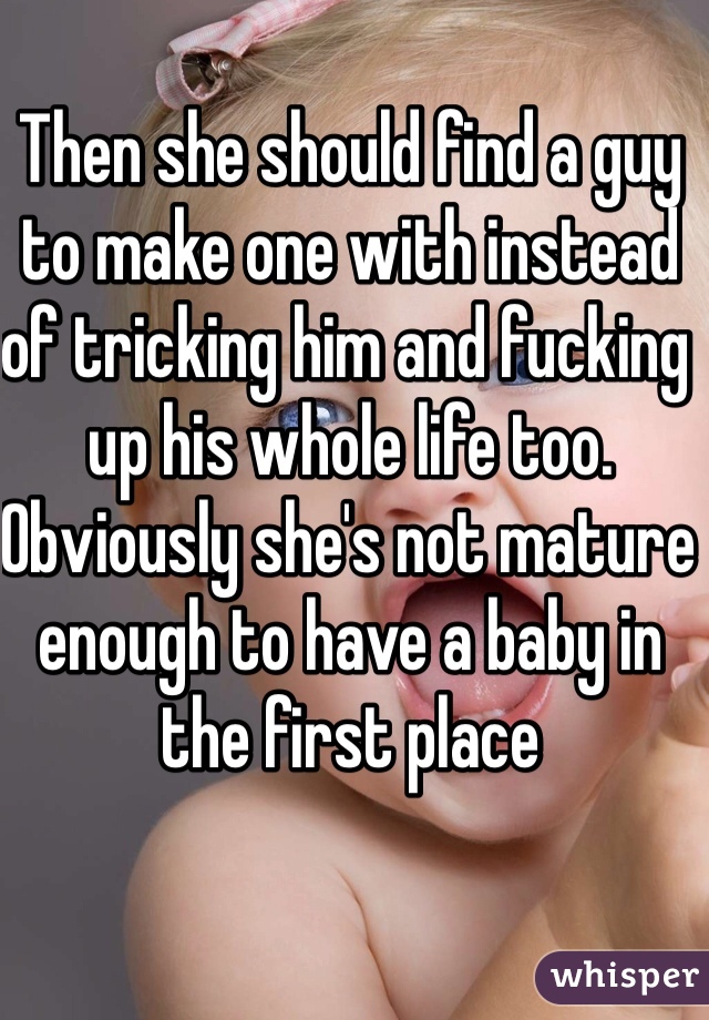 Then she should find a guy to make one with instead of tricking him and fucking up his whole life too. Obviously she's not mature enough to have a baby in the first place