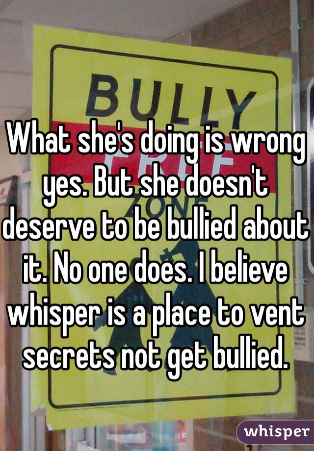 What she's doing is wrong yes. But she doesn't deserve to be bullied about it. No one does. I believe whisper is a place to vent secrets not get bullied. 