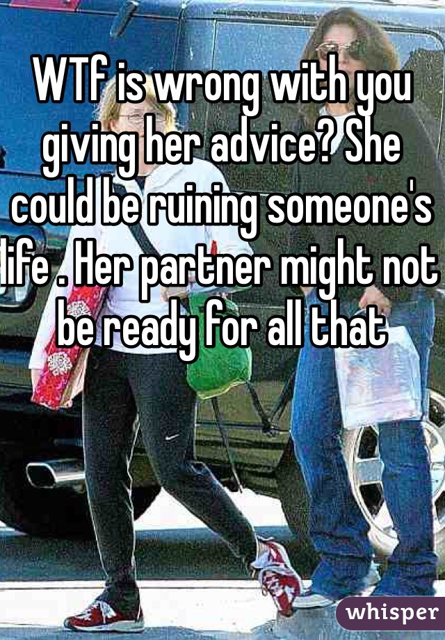 WTf is wrong with you giving her advice? She could be ruining someone's life . Her partner might not be ready for all that 