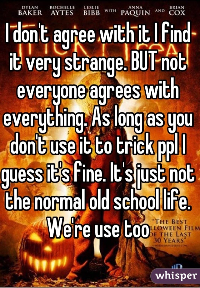 I don't agree with it I find it very strange. BUT not everyone agrees with everything. As long as you don't use it to trick ppl I guess it's fine. It's just not the normal old school life. We're use too