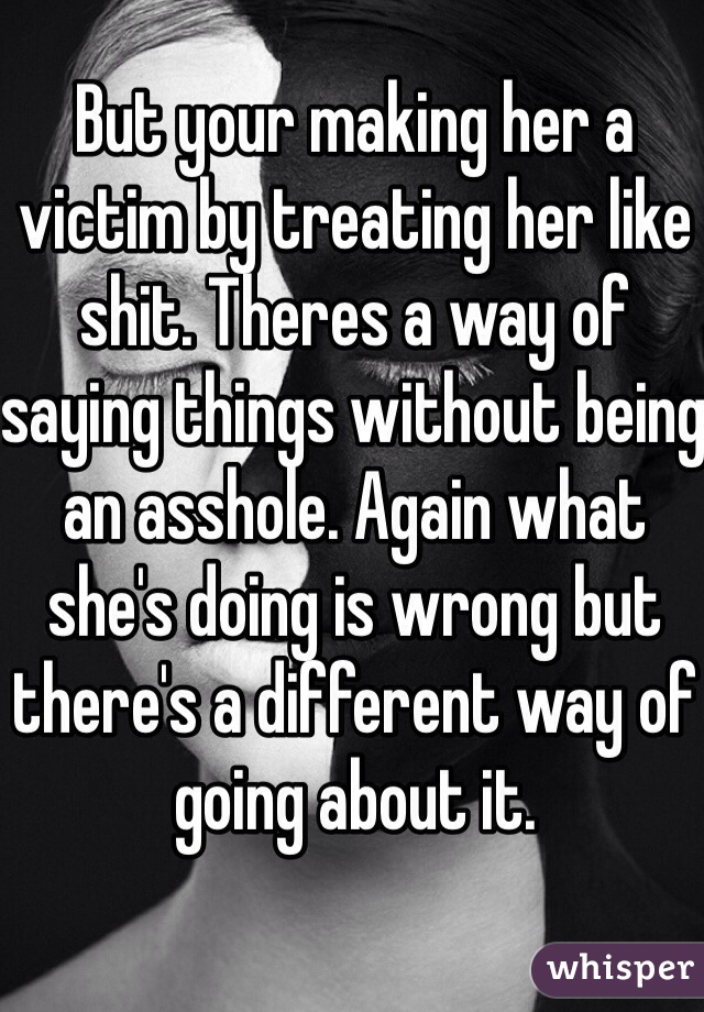 But your making her a victim by treating her like shit. Theres a way of saying things without being an asshole. Again what she's doing is wrong but there's a different way of going about it. 