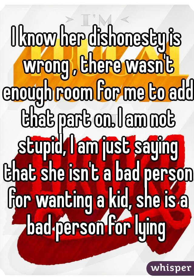 I know her dishonesty is wrong , there wasn't enough room for me to add that part on. I am not stupid, I am just saying that she isn't a bad person for wanting a kid, she is a bad person for lying 