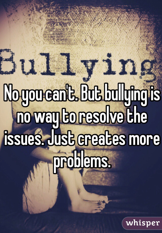 No you can't. But bullying is no way to resolve the issues. Just creates more problems. 