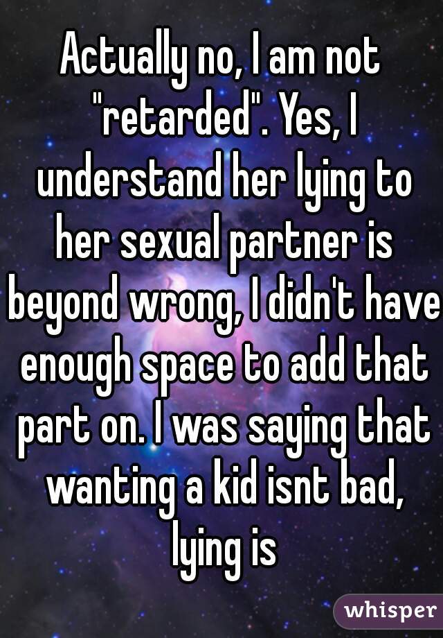 Actually no, I am not "retarded". Yes, I understand her lying to her sexual partner is beyond wrong, I didn't have enough space to add that part on. I was saying that wanting a kid isnt bad, lying is