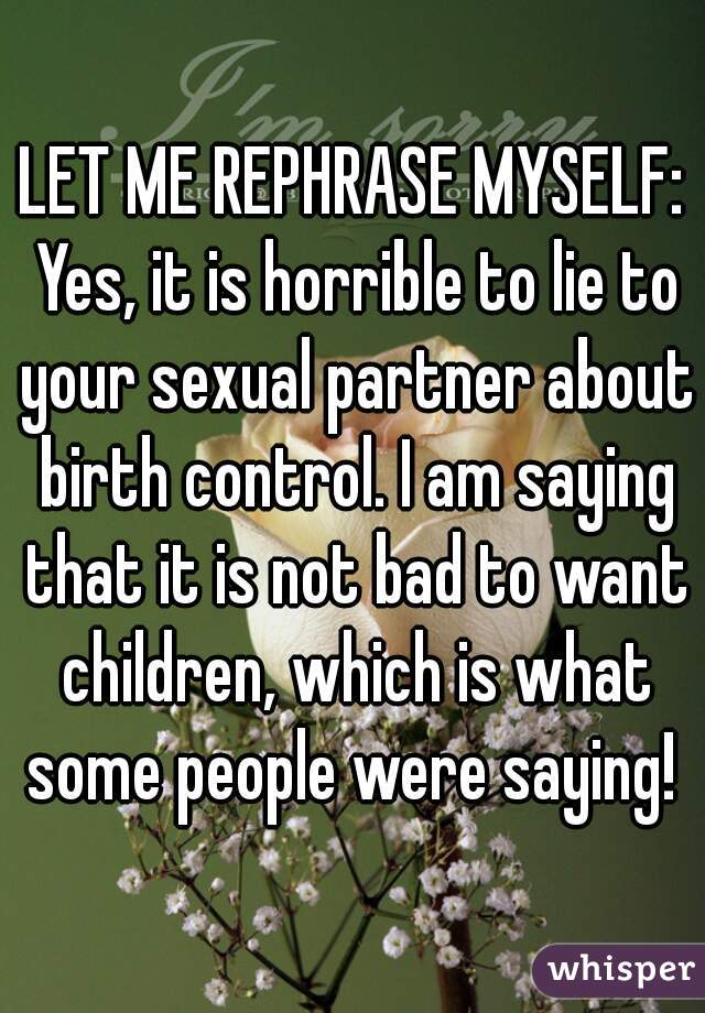 LET ME REPHRASE MYSELF: Yes, it is horrible to lie to your sexual partner about birth control. I am saying that it is not bad to want children, which is what some people were saying! 