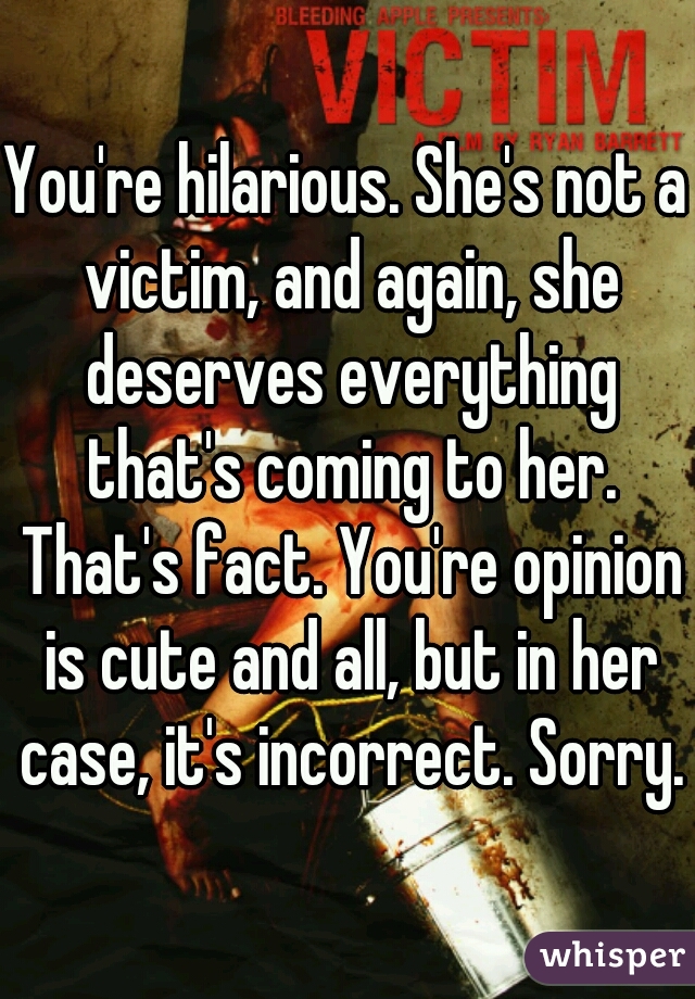 You're hilarious. She's not a victim, and again, she deserves everything that's coming to her. That's fact. You're opinion is cute and all, but in her case, it's incorrect. Sorry.