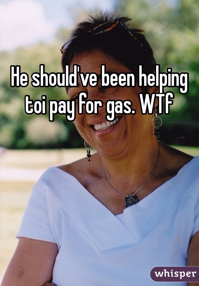 He should've been helping toi pay for gas. WTf
