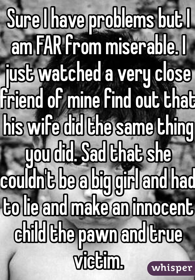 Sure I have problems but I am FAR from miserable. I just watched a very close friend of mine find out that his wife did the same thing you did. Sad that she couldn't be a big girl and had to lie and make an innocent child the pawn and true victim. 