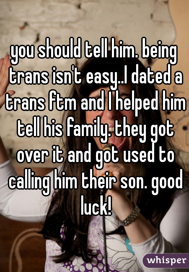 you should tell him. being trans isn't easy..I dated a trans ftm and I helped him tell his family. they got over it and got used to calling him their son. good luck!