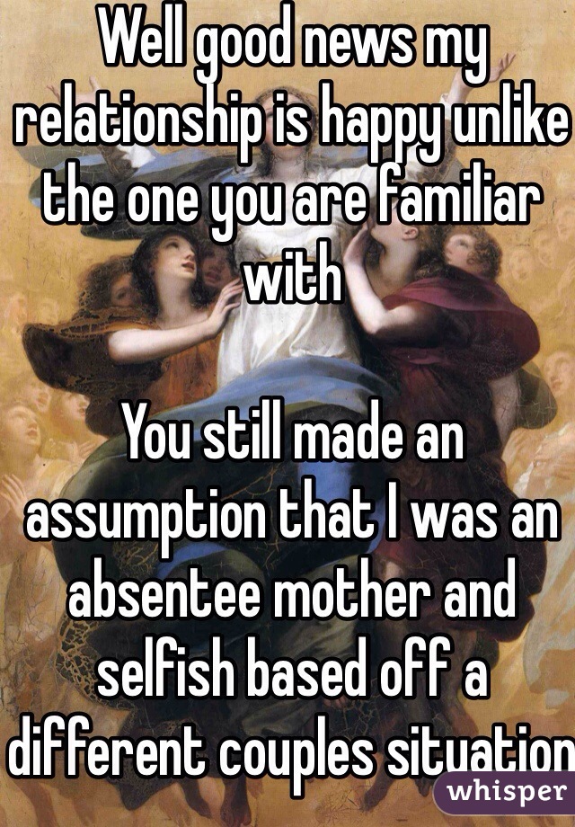 Well good news my relationship is happy unlike the one you are familiar with

You still made an assumption that I was an absentee mother and selfish based off a different couples situation
EVERYONES relationship is different 