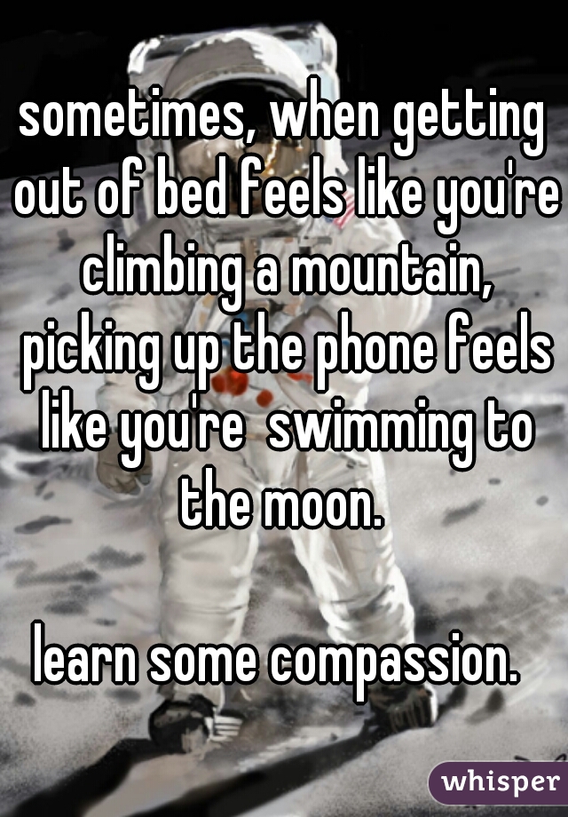 sometimes, when getting out of bed feels like you're climbing a mountain, picking up the phone feels like you're  swimming to the moon. 
   
learn some compassion. 