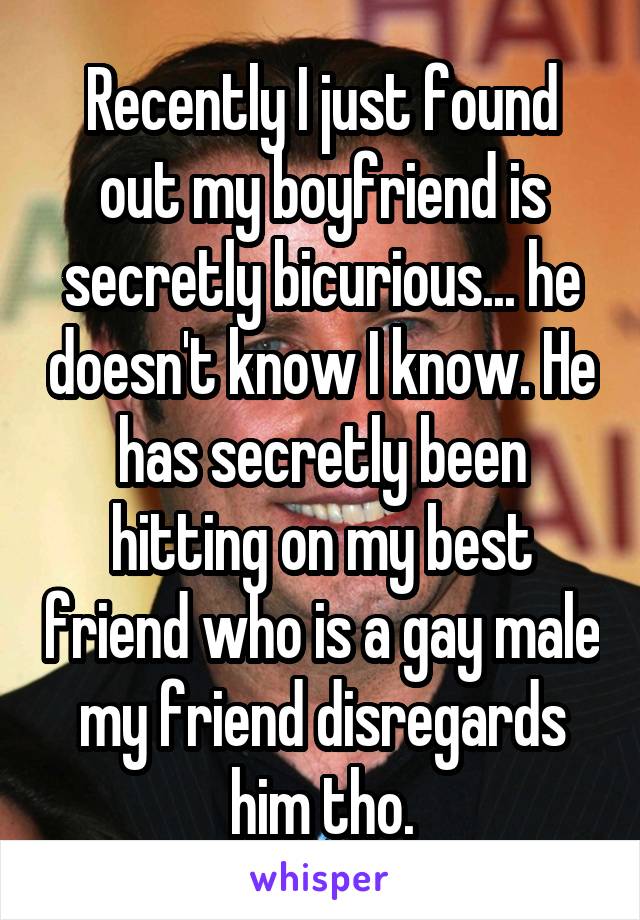 Recently I just found out my boyfriend is secretly bicurious... he doesn't know I know. He has secretly been hitting on my best friend who is a gay male my friend disregards him tho.