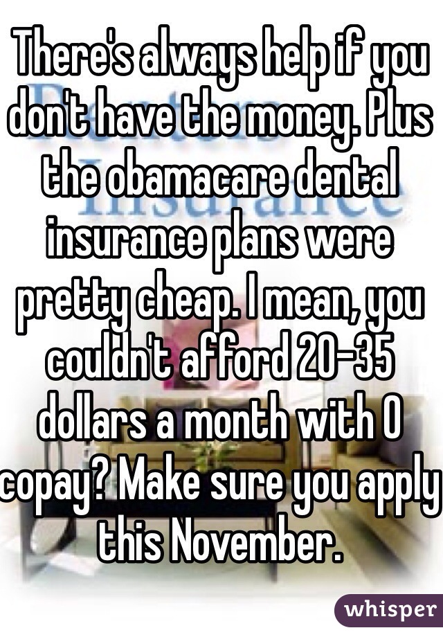 There's always help if you don't have the money. Plus the obamacare dental insurance plans were pretty cheap. I mean, you couldn't afford 20-35 dollars a month with 0 copay? Make sure you apply this November. 