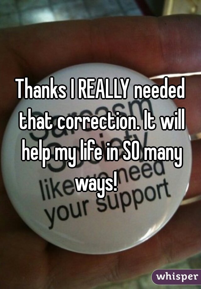 Thanks I REALLY needed that correction. It will help my life in SO many ways!   