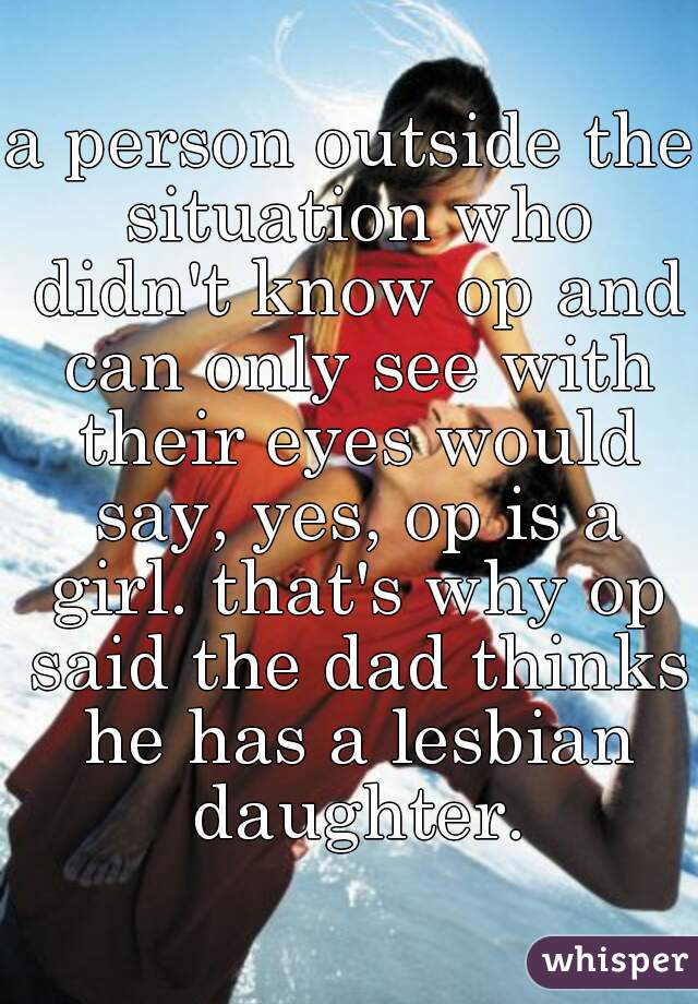 a person outside the situation who didn't know op and can only see with their eyes would say, yes, op is a girl. that's why op said the dad thinks he has a lesbian daughter.